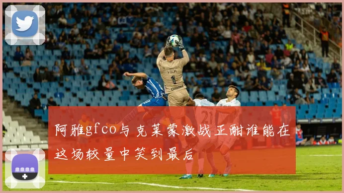 阿雅gfco与克莱蒙激战正酣谁能在这场较量中笑到最后