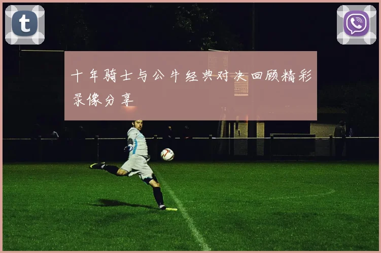 十年骑士与公牛经典对决回顾精彩录像分享