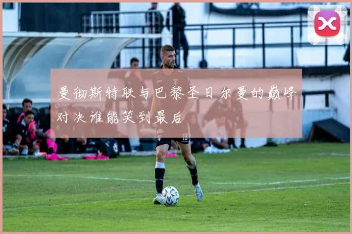 曼彻斯特联与巴黎圣日尔曼的巅峰对决谁能笑到最后