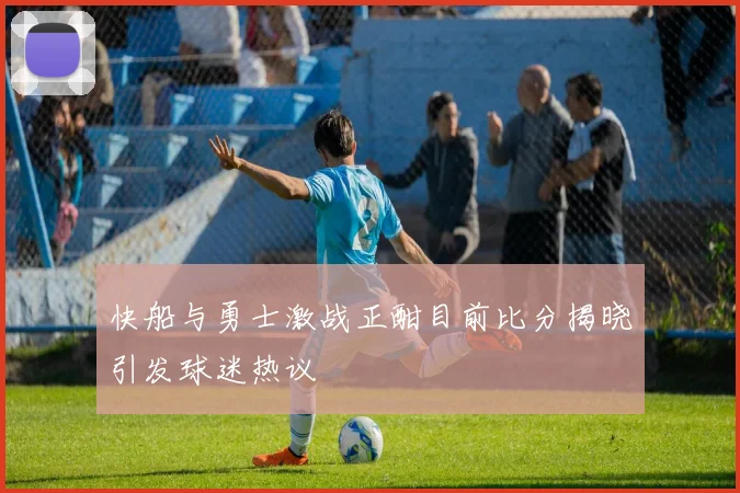 快船与勇士激战正酣目前比分揭晓引发球迷热议