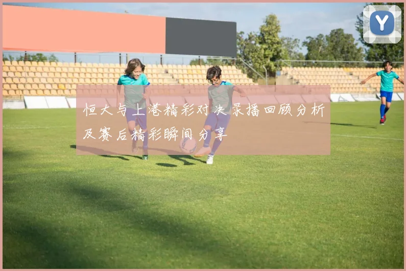 恒大与上港精彩对决录播回顾分析及赛后精彩瞬间分享