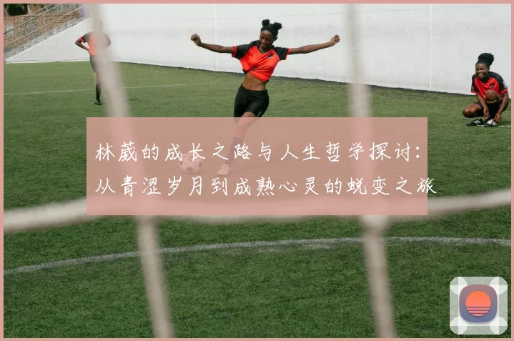 林葳的成长之路与人生哲学探讨：从青涩岁月到成熟心灵的蜕变之旅