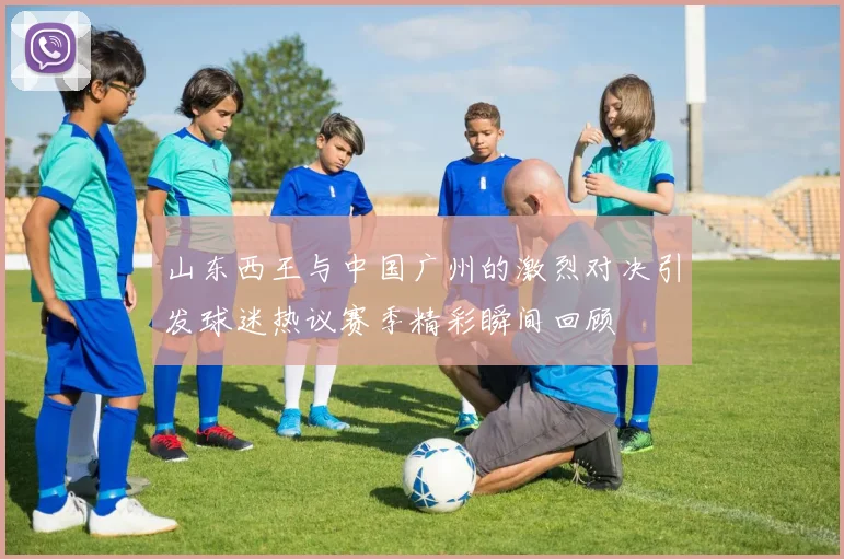 山东西王与中国广州的激烈对决引发球迷热议赛季精彩瞬间回顾