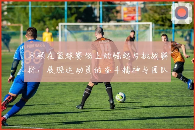 方硕在篮球赛场上的崛起与挑战解析，展现运动员的奋斗精神与团队合作的重要性