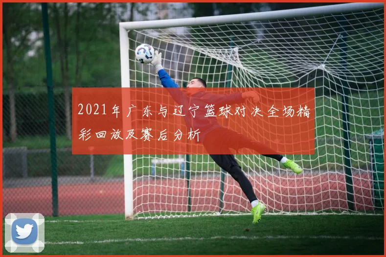 2021年广东与辽宁篮球对决全场精彩回放及赛后分析