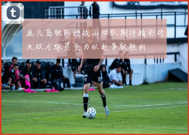 鹿儿岛联队迎战山口队期待精彩对决双方球员全力以赴争取胜利
