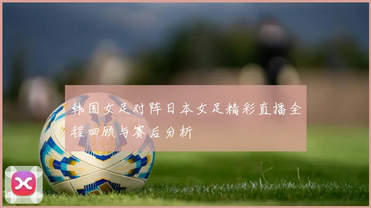 韩国女足对阵日本女足精彩直播全程回顾与赛后分析
