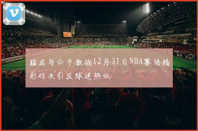 猛龙与公牛激战12月31日NBA赛场精彩对决引发球迷热议