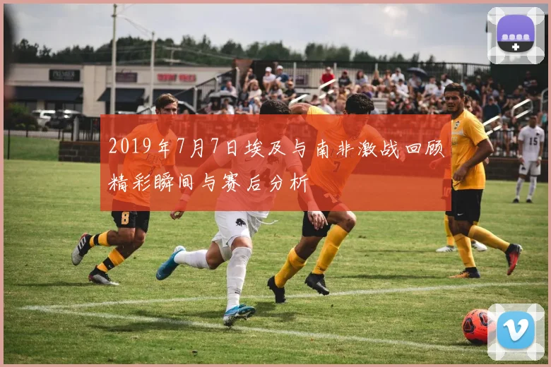2019年7月7日埃及与南非激战回顾精彩瞬间与赛后分析