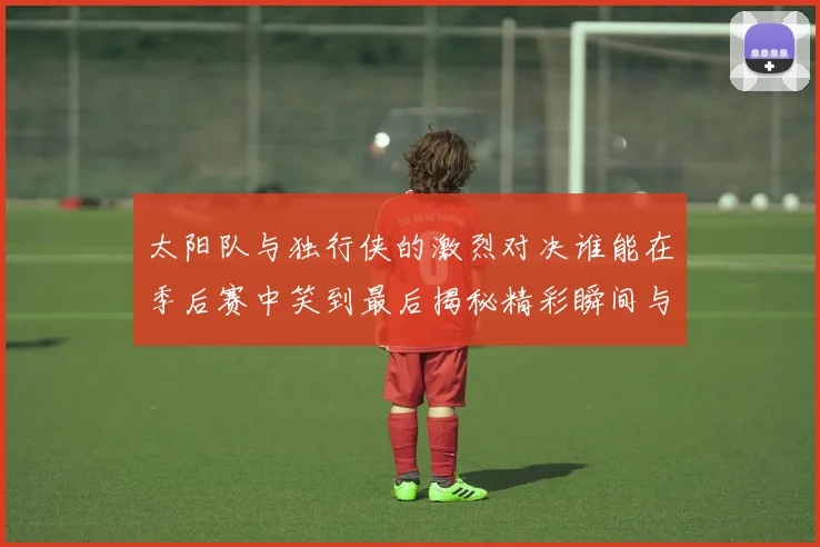 太阳队与独行侠的激烈对决谁能在季后赛中笑到最后揭秘精彩瞬间与战术较量