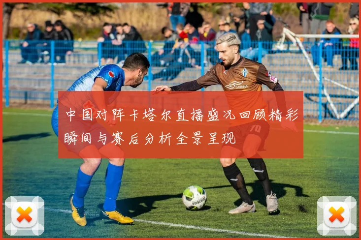 中国对阵卡塔尔直播盛况回顾精彩瞬间与赛后分析全景呈现