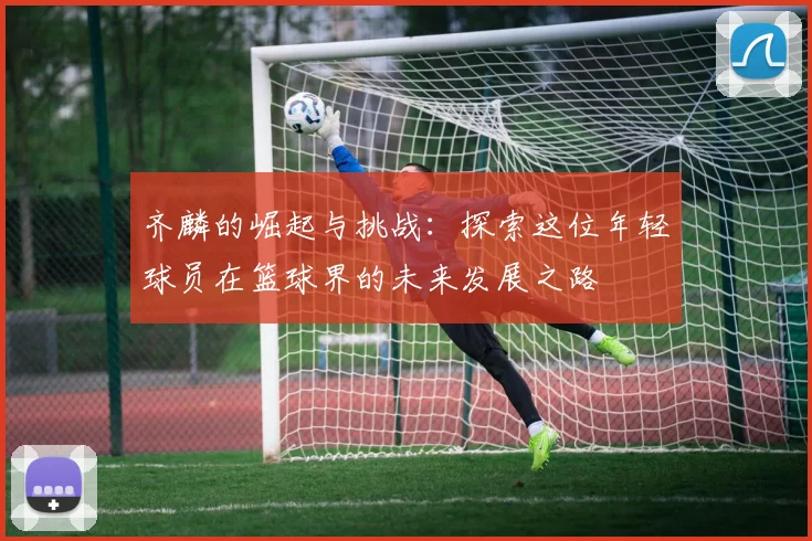 齐麟的崛起与挑战：探索这位年轻球员在篮球界的未来发展之路