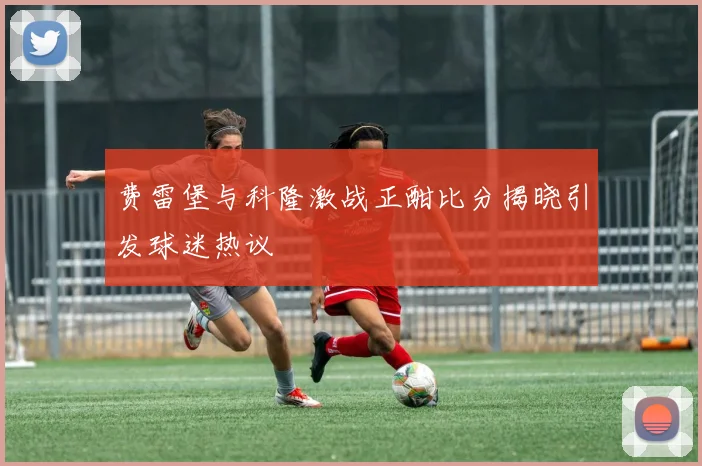 费雷堡与科隆激战正酣比分揭晓引发球迷热议