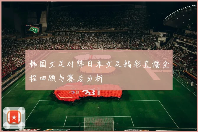 韩国女足对阵日本女足精彩直播全程回顾与赛后分析