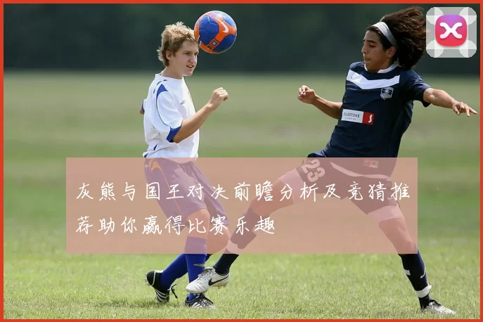 灰熊与国王对决前瞻分析及竞猜推荐助你赢得比赛乐趣