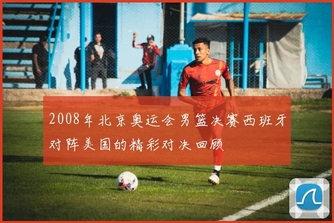 2008年北京奥运会男篮决赛西班牙对阵美国的精彩对决回顾