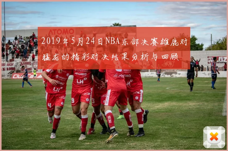 2019年5月24日NBA东部决赛雄鹿对猛龙的精彩对决结果分析与回顾