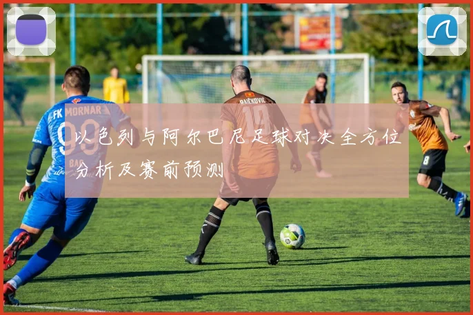 以色列与阿尔巴尼足球对决全方位分析及赛前预测